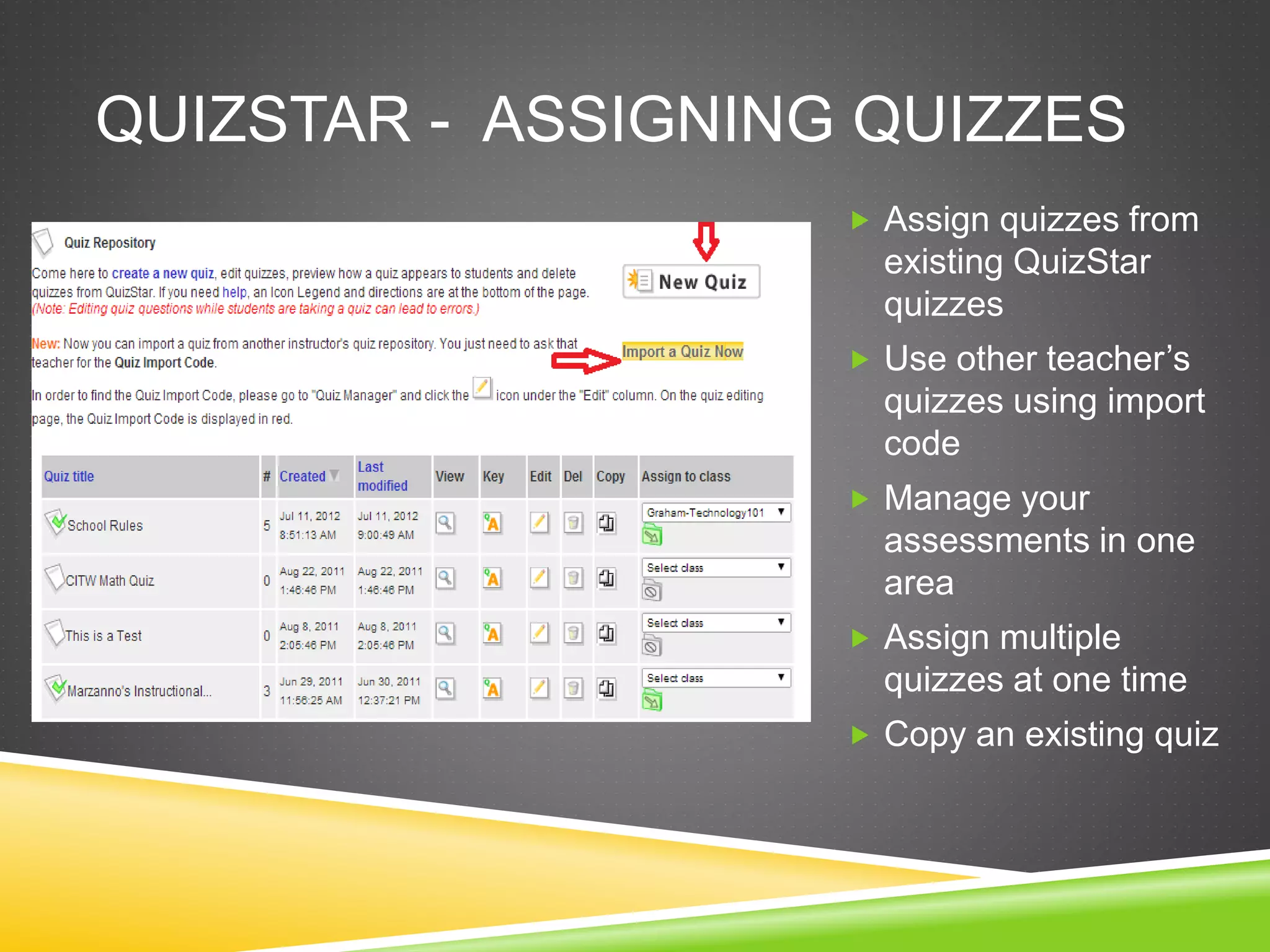 QUIZSTAR - ASSIGNING QUIZZES 
 Assign quizzes from 
existing QuizStar 
quizzes 
 Use other teacher’s 
quizzes using import 
code 
 Manage your 
assessments in one 
area 
 Assign multiple 
quizzes at one time 
 Copy an existing quiz 
 