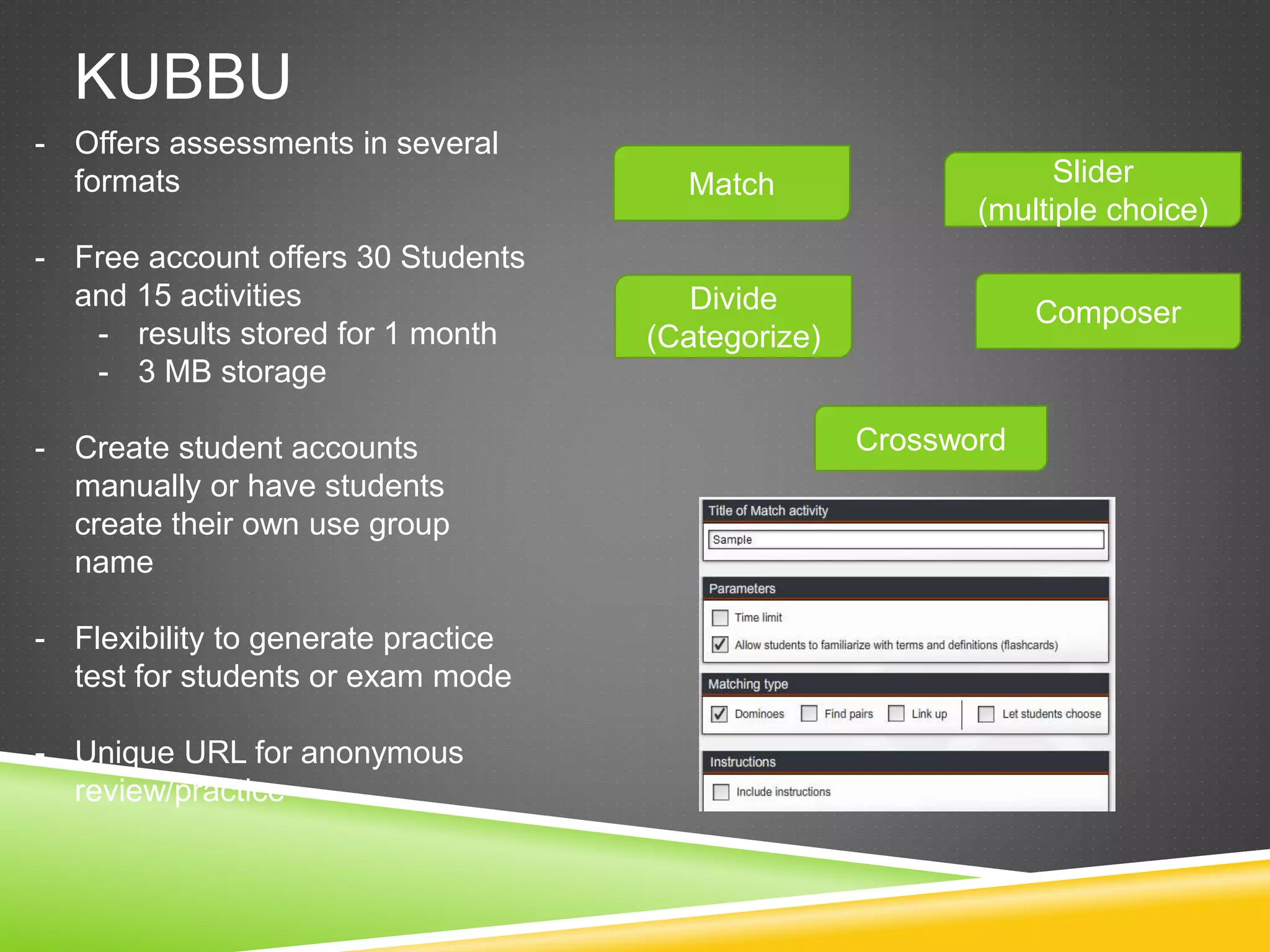 KUBBU 
Match 
Divide 
(Categorize) 
Slider 
(multiple choice) 
Composer 
Crossword 
- Offers assessments in several 
formats 
- Free account offers 30 Students 
and 15 activities 
- results stored for 1 month 
- 3 MB storage 
- Create student accounts 
manually or have students 
create their own use group 
name 
- Flexibility to generate practice 
test for students or exam mode 
- Unique URL for anonymous 
review/practice 
 
