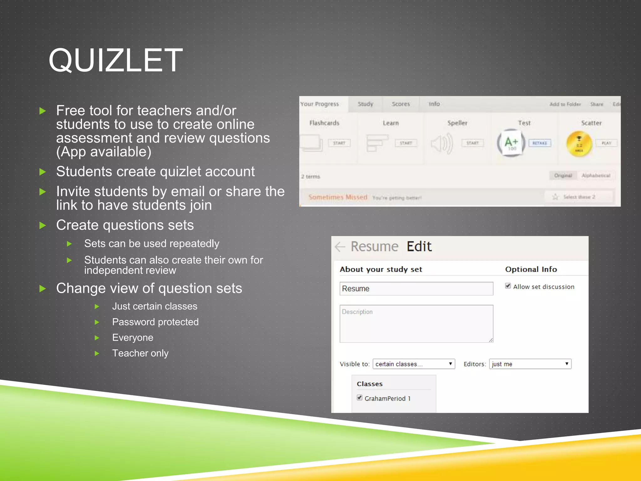 QUIZLET 
 Free tool for teachers and/or 
students to use to create online 
assessment and review questions 
(App available) 
 Students create quizlet account 
 Invite students by email or share the 
link to have students join 
 Create questions sets 
 Sets can be used repeatedly 
 Students can also create their own for 
independent review 
 Change view of question sets 
 Just certain classes 
 Password protected 
 Everyone 
 Teacher only 
 