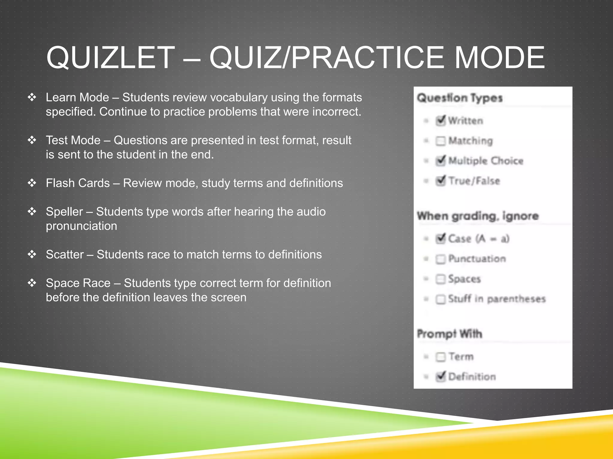 QUIZLET – QUIZ/PRACTICE MODE 
 Learn Mode – Students review vocabulary using the formats 
specified. Continue to practice problems that were incorrect. 
 Test Mode – Questions are presented in test format, result 
is sent to the student in the end. 
 Flash Cards – Review mode, study terms and definitions 
 Speller – Students type words after hearing the audio 
pronunciation 
 Scatter – Students race to match terms to definitions 
 Space Race – Students type correct term for definition 
before the definition leaves the screen 
 