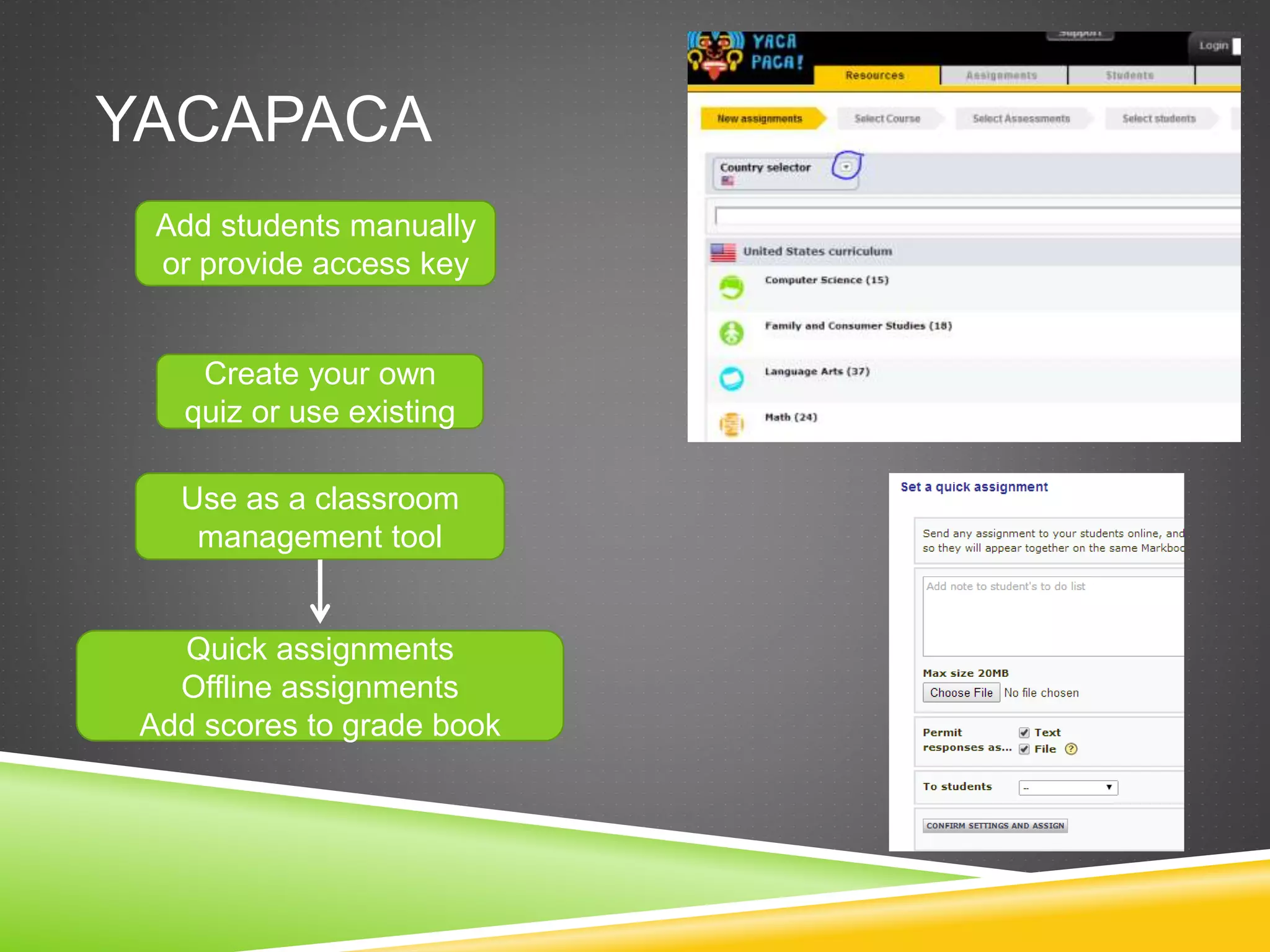 YACAPACA 
Add students manually 
or provide access key 
Create your own 
quiz or use existing 
Use as a classroom 
management tool 
Quick assignments 
Offline assignments 
Add scores to grade book 
 