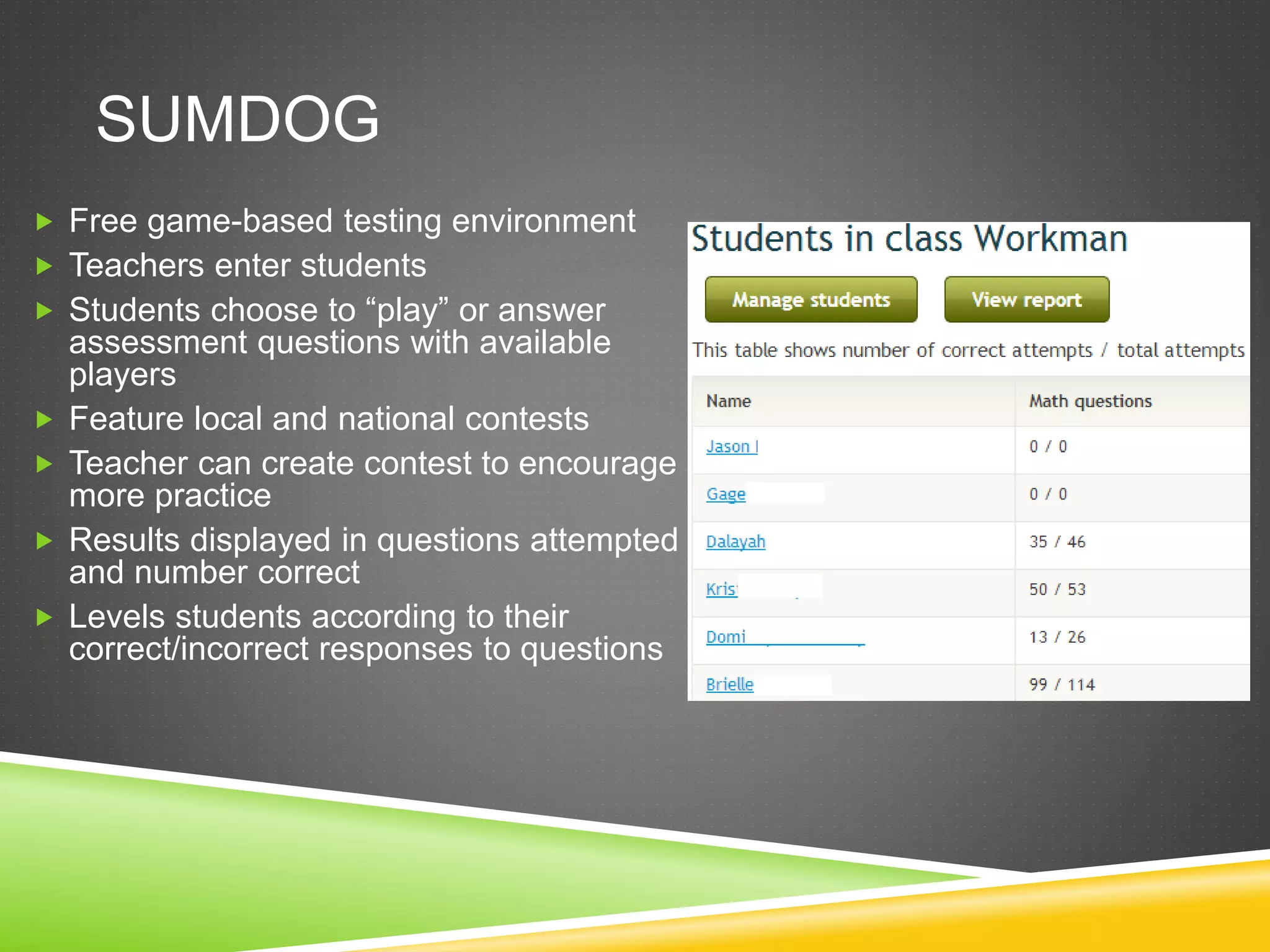 SUMDOG 
 Free game-based testing environment 
 Teachers enter students 
 Students choose to “play” or answer 
assessment questions with available 
players 
 Feature local and national contests 
 Teacher can create contest to encourage 
more practice 
 Results displayed in questions attempted 
and number correct 
 Levels students according to their 
correct/incorrect responses to questions 
 