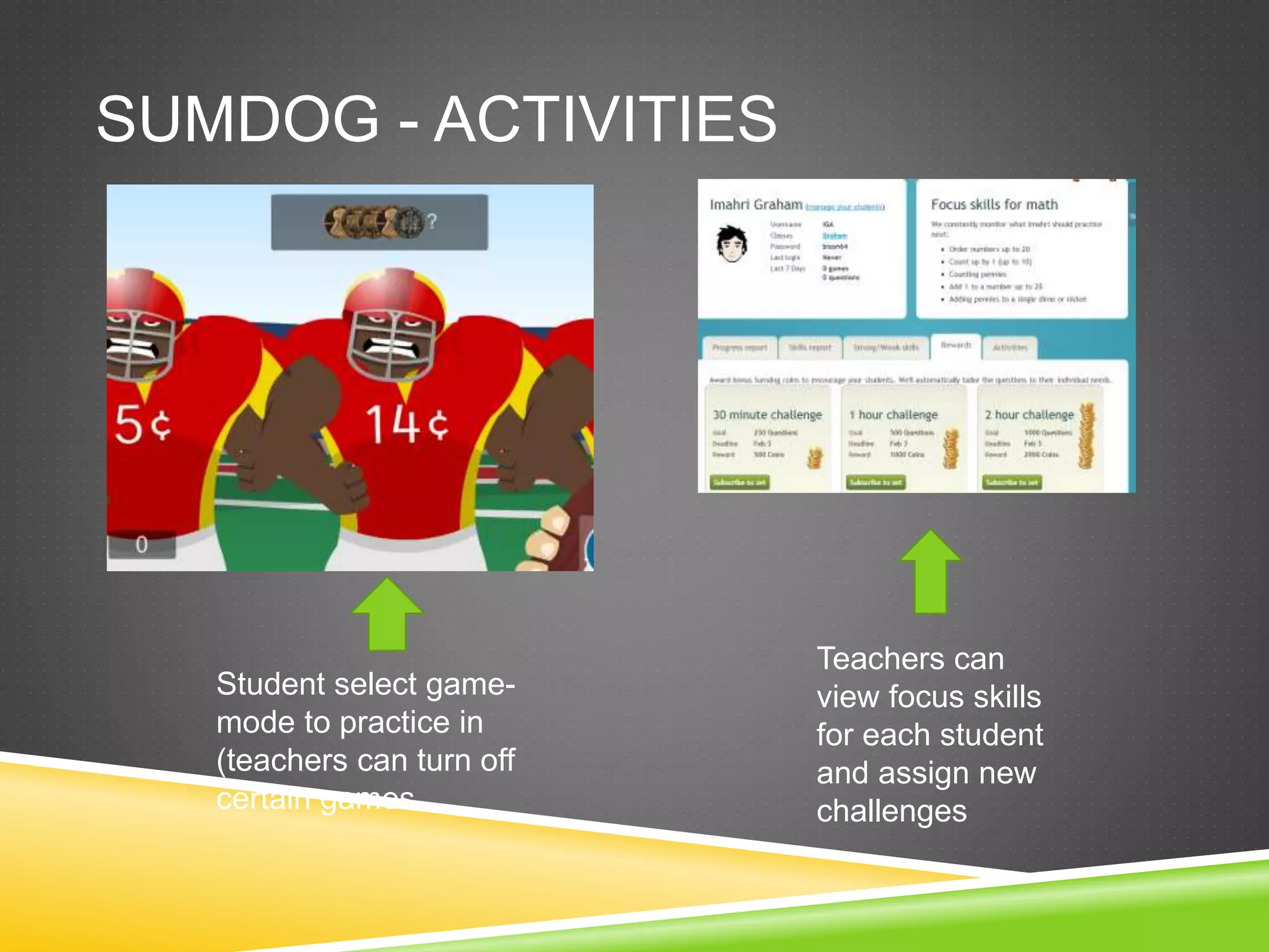SUMDOG - ACTIVITIES 
Teachers can 
view focus skills 
for each student 
and assign new 
challenges 
Student select game-mode 
to practice in 
(teachers can turn off 
certain games 
 