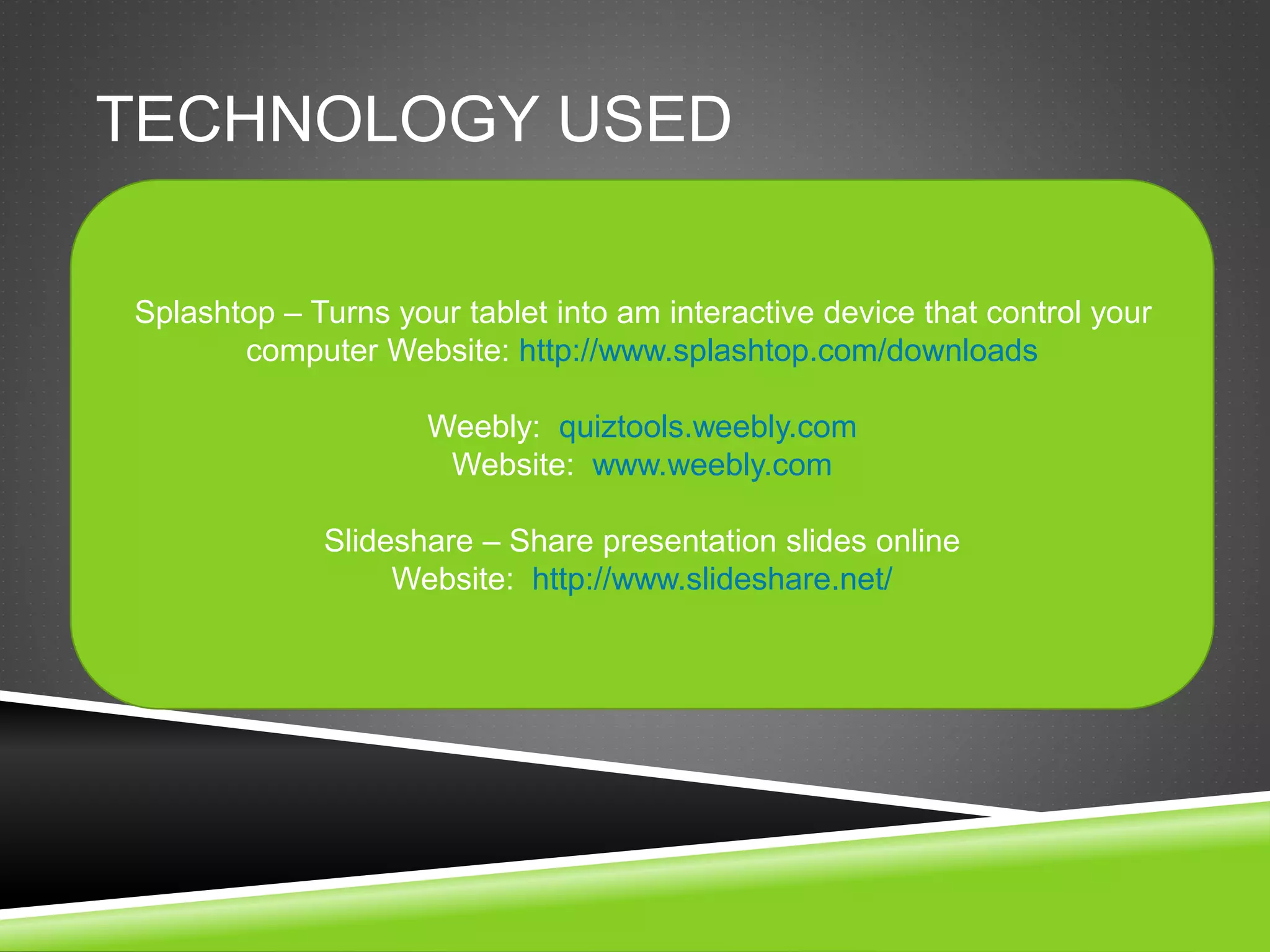 TECHNOLOGY USED 
Splashtop – Turns your tablet into am interactive device that control your 
computer Website: http://www.splashtop.com/downloads 
Weebly: quiztools.weebly.com 
Website: www.weebly.com 
Slideshare – Share presentation slides online 
Website: http://www.slideshare.net/ 
