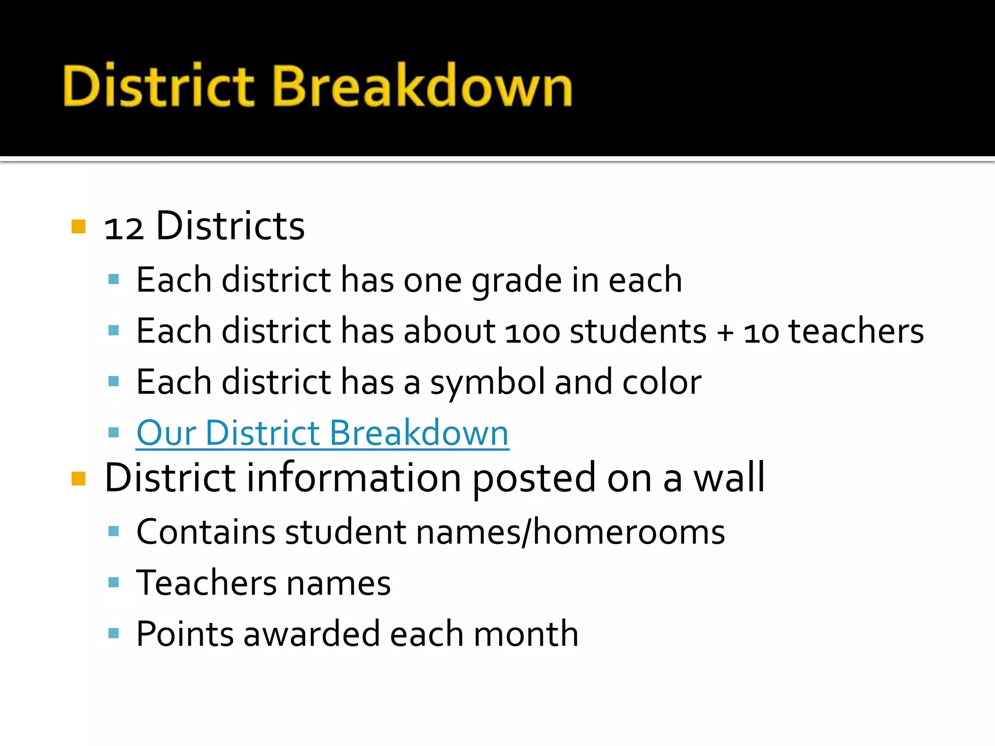  12 Districts
 Each district has one grade in each
 Each district has about 100 students + 10 teachers
 Each district has a symbol and color
 Our District Breakdown
 District information posted on a wall
 Contains student names/homerooms
 Teachers names
 Points awarded each month
 