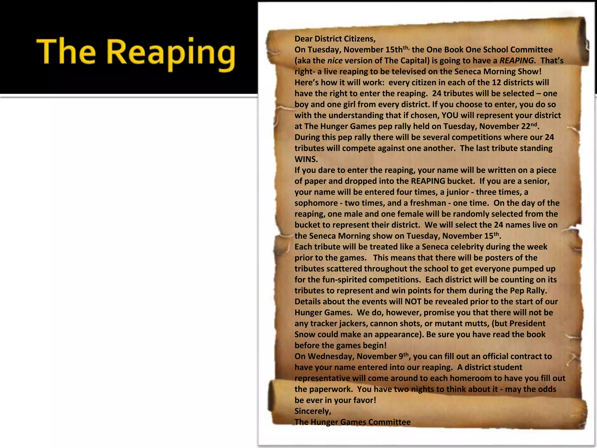 Dear District Citizens,
On Tuesday, November 15thth, the One Book One School Committee
(aka the nice version of The Capital) is going to have a REAPING. That’s
right- a live reaping to be televised on the Seneca Morning Show!
Here’s how it will work: every citizen in each of the 12 districts will
have the right to enter the reaping. 24 tributes will be selected – one
boy and one girl from every district. If you choose to enter, you do so
with the understanding that if chosen, YOU will represent your district
at The Hunger Games pep rally held on Tuesday, November 22nd.
During this pep rally there will be several competitions where our 24
tributes will compete against one another. The last tribute standing
WINS.
If you dare to enter the reaping, your name will be written on a piece
of paper and dropped into the REAPING bucket. If you are a senior,
your name will be entered four times, a junior - three times, a
sophomore - two times, and a freshman - one time. On the day of the
reaping, one male and one female will be randomly selected from the
bucket to represent their district. We will select the 24 names live on
the Seneca Morning show on Tuesday, November 15th.
Each tribute will be treated like a Seneca celebrity during the week
prior to the games. This means that there will be posters of the
tributes scattered throughout the school to get everyone pumped up
for the fun-spirited competitions. Each district will be counting on its
tributes to represent and win points for them during the Pep Rally.
Details about the events will NOT be revealed prior to the start of our
Hunger Games. We do, however, promise you that there will not be
any tracker jackers, cannon shots, or mutant mutts, (but President
Snow could make an appearance). Be sure you have read the book
before the games begin!
On Wednesday, November 9th, you can fill out an official contract to
have your name entered into our reaping. A district student
representative will come around to each homeroom to have you fill out
the paperwork. You have two nights to think about it - may the odds
be ever in your favor!
Sincerely,
The Hunger Games Committee
 