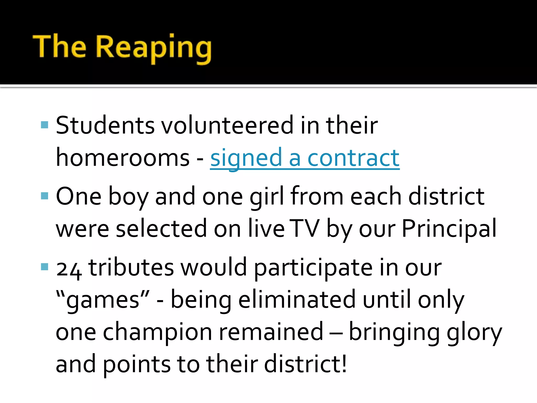  Students volunteered in their
homerooms - signed a contract
 One boy and one girl from each district
were selected on liveTV by our Principal
 24 tributes would participate in our
“games” - being eliminated until only
one champion remained – bringing glory
and points to their district!
 