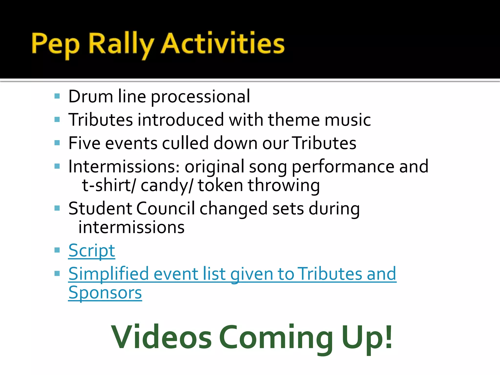  Drum line processional
 Tributes introduced with theme music
 Five events culled down ourTributes
 Intermissions: original song performance and
t-shirt/ candy/ token throwing
 Student Council changed sets during
intermissions
 Script
 Simplified event list given toTributes and
Sponsors
Videos Coming Up!
 