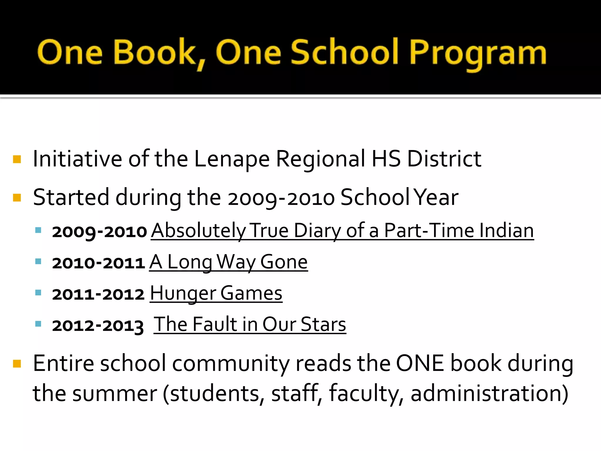  Initiative of the Lenape Regional HS District
 Started during the 2009-2010 SchoolYear
 2009-2010AbsolutelyTrue Diary of a Part-Time Indian
 2010-2011A LongWay Gone
 2011-2012 Hunger Games
 2012-2013 The Fault in Our Stars
 Entire school community reads the ONE book during
the summer (students, staff, faculty, administration)
 