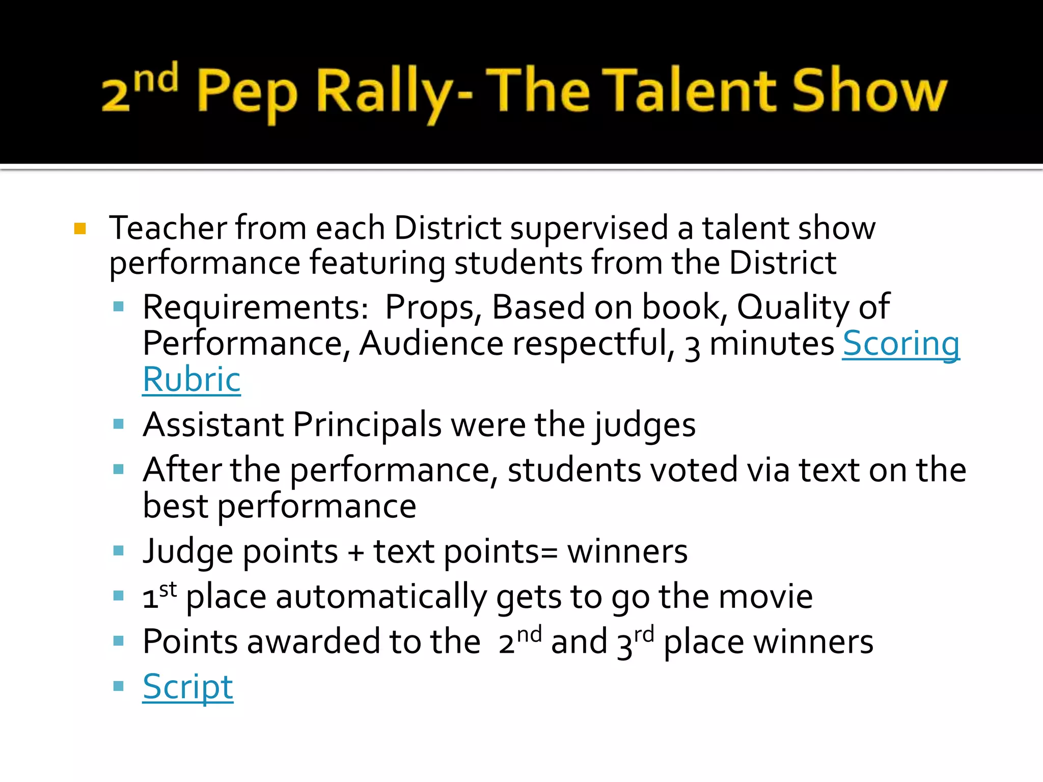  Teacher from each District supervised a talent show
performance featuring students from the District
 Requirements: Props, Based on book, Quality of
Performance, Audience respectful, 3 minutes Scoring
Rubric
 Assistant Principals were the judges
 After the performance, students voted via text on the
best performance
 Judge points + text points= winners
 1st place automatically gets to go the movie
 Points awarded to the 2nd and 3rd place winners
 Script
 