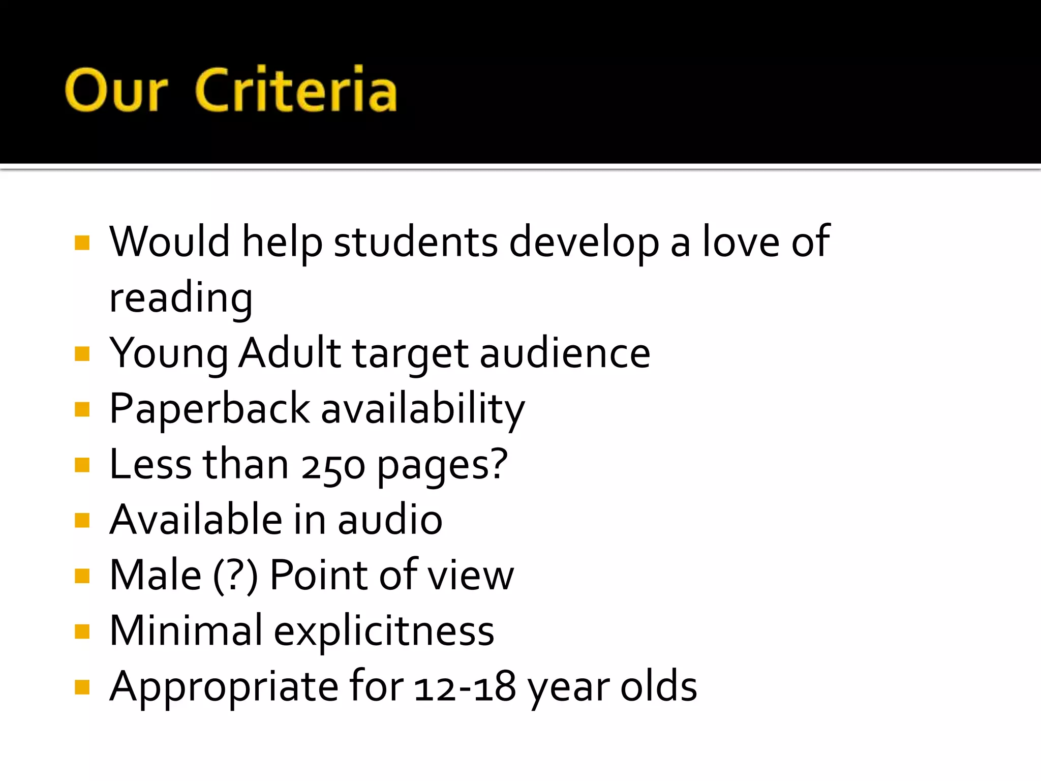  Would help students develop a love of
reading
 Young Adult target audience
 Paperback availability
 Less than 250 pages?
 Available in audio
 Male (?) Point of view
 Minimal explicitness
 Appropriate for 12-18 year olds
 