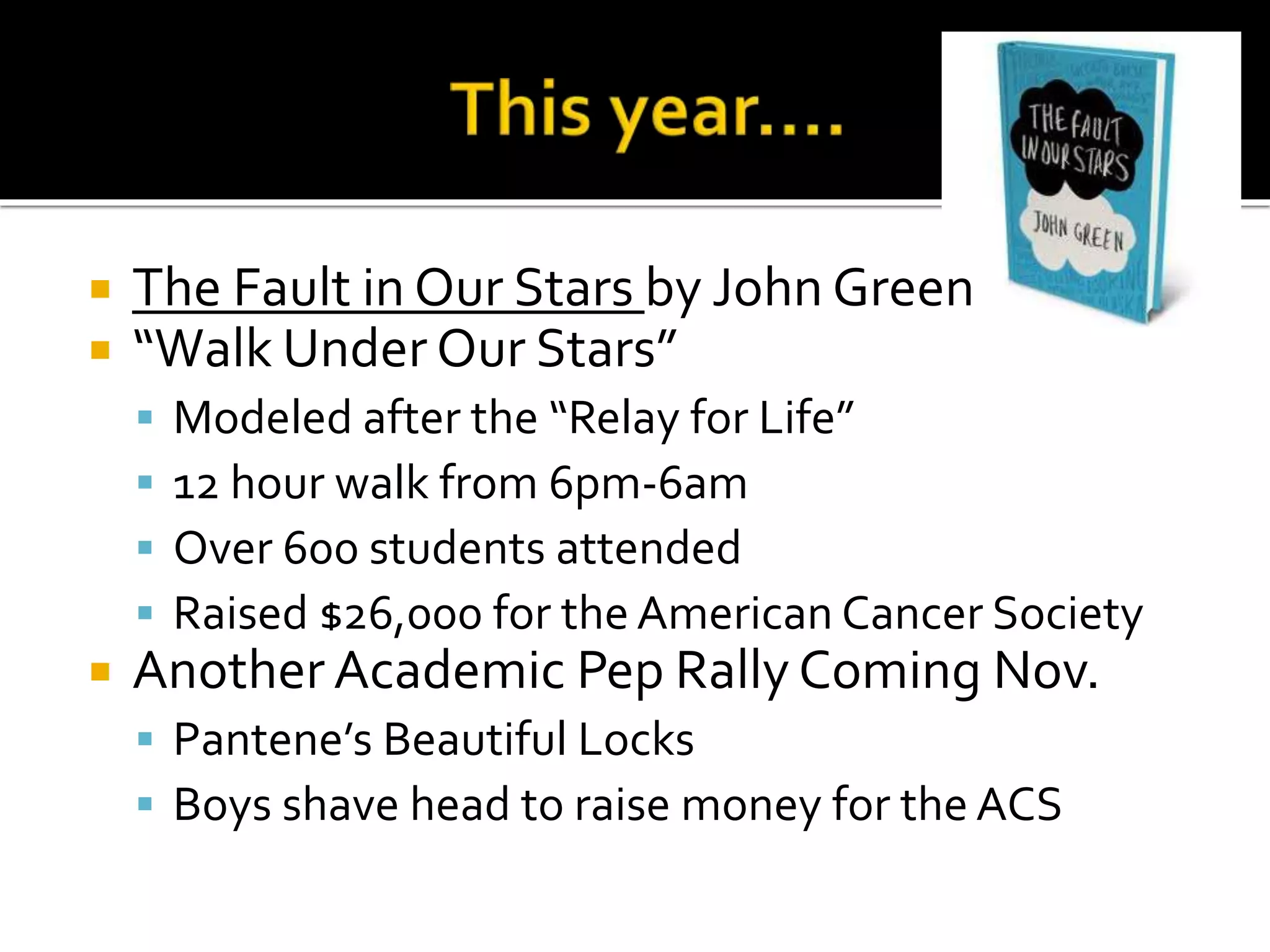  The Fault in Our Stars by John Green
 “Walk Under Our Stars”
 Modeled after the “Relay for Life”
 12 hour walk from 6pm-6am
 Over 600 students attended
 Raised $26,000 for the American Cancer Society
 Another Academic Pep Rally Coming Nov.
 Pantene’s Beautiful Locks
 Boys shave head to raise money for the ACS
 