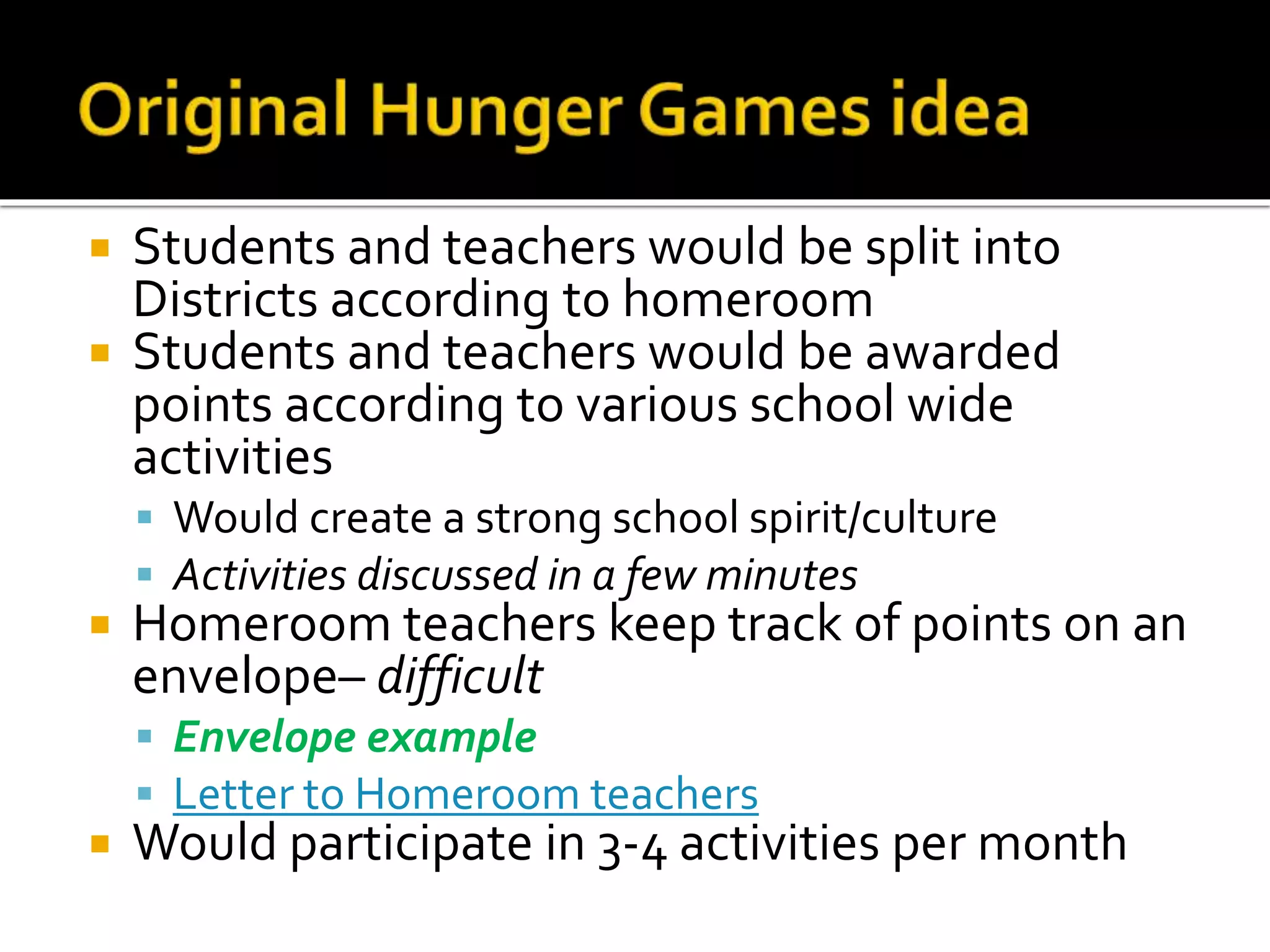  Students and teachers would be split into
Districts according to homeroom
 Students and teachers would be awarded
points according to various school wide
activities
 Would create a strong school spirit/culture
 Activities discussed in a few minutes
 Homeroom teachers keep track of points on an
envelope– difficult
 Envelope example
 Letter to Homeroom teachers
 Would participate in 3-4 activities per month
 