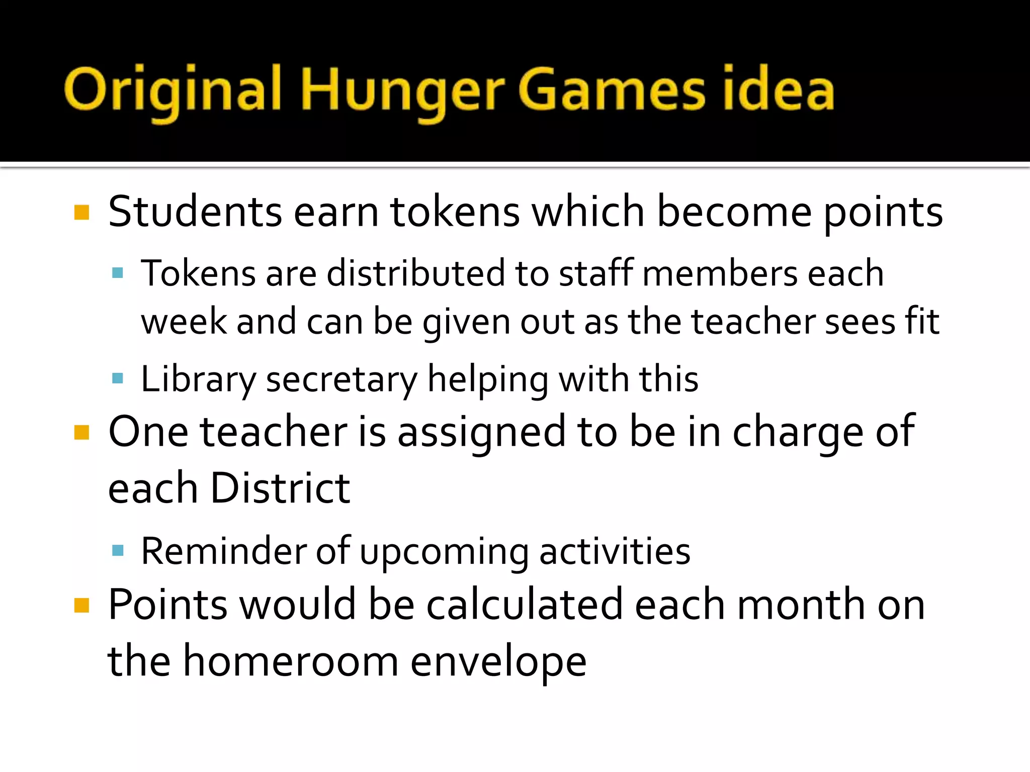  Students earn tokens which become points
 Tokens are distributed to staff members each
week and can be given out as the teacher sees fit
 Library secretary helping with this
 One teacher is assigned to be in charge of
each District
 Reminder of upcoming activities
 Points would be calculated each month on
the homeroom envelope
 