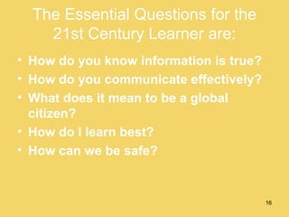The Essential Questions for the 21st Century Learner are: How do you know information is true?  How do you communicate effectively?  What does it mean to be a global citizen?  How do I learn best?  How can we be safe?  