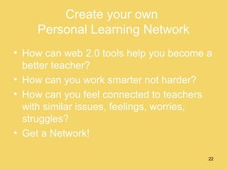 Create your own  Personal Learning Network How can web 2.0 tools help you become a better teacher? How can you work smarter not harder? How can you feel connected to teachers with similar issues, feelings, worries, struggles? Get a Network! 