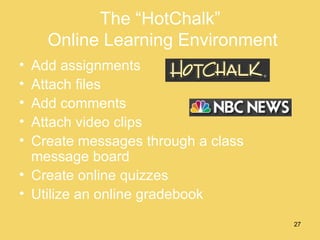 The “HotChalk”  Online Learning Environment Add assignments Attach files Add comments Attach video clips Create messages through a class message board Create online quizzes Utilize an online gradebook 