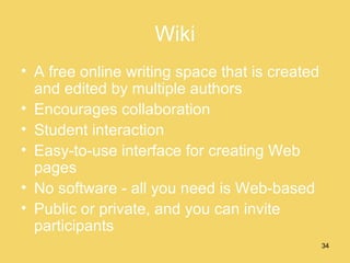 Wiki A free online writing space that is created and edited by multiple authors Encourages collaboration Student interaction Easy-to-use interface for creating Web pages No software - all you need is Web-based Public or private, and you can invite participants 