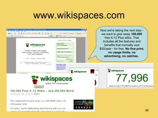 www.wikispaces.com Now we're taking the next step - we want to give away  100,000  free K-12 Plus wikis. That includes all the features and benefits that normally cost $50/year - for free.  No fine print, no usage limits, no advertising, no catches.   