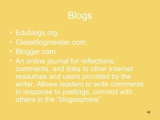 Blogs Edublogs.org Classblogmeister.com Blogger.com An online journal for reflections, comments, and links to other Internet resources and users provided by the writer. Allows readers to write comments in response to postings, connect with others in the “blogosphere” 