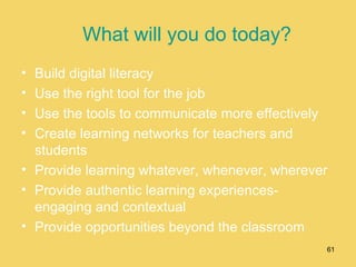 What will you do today? Build digital literacy Use the right tool for the job Use the tools to communicate more effectively Create learning networks for teachers and students Provide learning whatever, whenever, wherever Provide authentic learning experiences-engaging and contextual Provide opportunities beyond the classroom 