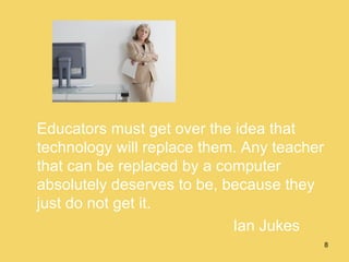 Educators must get over the idea that technology will replace them. Any teacher that can be replaced by a computer absolutely deserves to be, because they just do not get it. Ian Jukes 