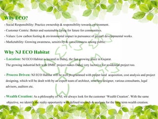 Why ECO?
- Social Responsibility: Practice ownership & responsibility towards environment.
- Customer Centric: Better and sustainable living for future for communities.
- Values: Low carbon footing & environmental impact in pursuance of project developmental works.
- Marketability: Growing awareness, sensitivity & consciousness among public.


Why NJ ECO Habitat
- Location: NJ ECO Habitat is located in Dahej, the fast growing place in Gujarat.
 The growing industrial belt with DMIC project makes Dahej very lucrative for residential project too.


- Process Driven: NJ ECO Habitat will be well programmed with proper land acquisition, cost analysis and project
 designing, which will be dealt with by an expert team of architect, structure designer, various consultants, legal
 advisors, auditors etc.


- Wealth Creation: As a philosophy of NJ, we always look for the customer ‘Wealth Creation’. With the same
 objective, we identify the realty opportunity with defined research & analysis for the long term wealth creation.
 