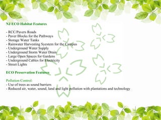 NJ ECO Habitat Features

- RCC/Pavers Roads
- Paver Blocks for the Pathways
- Storage Water Tanks
- Rainwater Harvesting Syestem for the Campus
- Underground Water Supply
- Underground Storm Water Drain
- Large Open Spaces for Gardens
- Underground Cables for Electricity
- Street Lights

ECO Preservation Features

Pollution Control:
- Use of trees as sound barriers
- Reduced air, water, sound, land and light pollution with plantations and technology
 