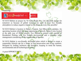Presenting:




NJ ECO Habitat an project by NJ India Realty Pvt. Ltd. Specially design for
tomorrow as because of global warming we need to have Eco friendly
atmosphere to reduce negative impact on the planet in every way possible!

NJ ECO Habitat is location in Dahej – Gujarat. Just 80km from vadodara. An
upcoming location which has great opportunity of growth. Dahej is also located
at the path way of DMIC project. Eco Habitat is project with concept of
Residential Plotting with Eco friendly environment and a complete water
management considering all the requirement of the user.

NJ ECO Habitat is eco-friendly developed plots which is design to create a
responsible lifestyle apt for a future in Eco preservation and living comforts.
Designed by leading architects and designers, keeping in mind the human,
environmental and all technological factors.

A great OPPORTUNITY...
 