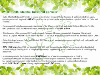 DMIC - Delhi Mumbai Industrial Corridor
- Delhi-Mumbai Industrial Corridor is a mega infra-structure project with the financial & technical aids from Japan,
  covering an overall length of 1483 KMs between the political capital and the business capital of India, i.e. Delhi and
  Mumbai.

- Government of India has announced establishing of the Multi- modal High Axle Load Dedicated Freight Corridor
  (DFC) between Delhi and Mumbai with an investment potential of US$90 billion.

- The alignment of the proposed DFC passes through Palanpur, Mehsana, Ahmedabad, Vadodara, Bharuch and
  Valsad in Gujarat. About 62% of area of the state (18 out of 26 districts) is covered within the influence area of DMIC.

- Being laid down between Delhi and Mumbai, DFC is a new rail transportation system with high axel, multimodal and
  computerised features.

- 38% (564 km) of the 1500 km length of DFC will pass through Gujarat. DMIC area to be developed as Global
  Manufacturing & Trading Hub’ in two phases (6 nodes) – supported by world class infrastructure & enabling policy
  framework.

- Investment potential for Gujarat is about US$30bn (1/3rd of total investment potential in DMIC).
  Government of Gujarat has announced during the 'Vibrant Gujarat' summit in January, 2007 that the state
  has signed Memorandum of Understanding (MoU) with renowned corporate in various industrial sectors
  worth INR 2,84,451Crore offering employment to 6,93,747 people.
 