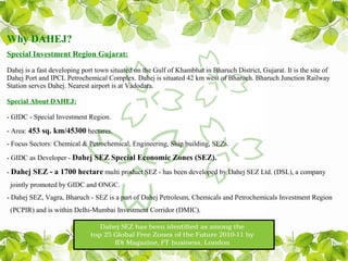Why DAHEJ?
Special Investment Region Gujarat:

Dahej is a fast developing port town situated on the Gulf of Khambhat in Bharuch District, Gujarat. It is the site of
Dahej Port and IPCL Petrochemical Complex. Dahej is situated 42 km west of Bharuch. Bharuch Junction Railway
Station serves Dahej. Nearest airport is at Vadodara.

Special About DAHEJ:

- GIDC - Special Investment Region.

- Area: 453 sq. km/45300 hectares.
- Focus Sectors: Chemical & Petrochemical, Engineering, Ship building, SEZs.

- GIDC as Developer - Dahej SEZ Special Economic Zones (SEZ).

- Dahej SEZ - a 1700 hectare multi product SEZ - has been developed by Dahej SEZ Ltd. (DSL), a company
 jointly promoted by GIDC and ONGC.
- Dahej SEZ, Vagra, Bharuch - SEZ is a part of Dahej Petroleum, Chemicals and Petrochemicals Investment Region
 (PCPIR) and is within Delhi-Mumbai Investment Corridor (DMIC).
 