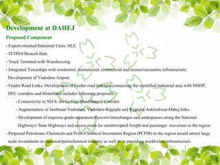 Development at DAHEJ
Proposed Component
- Export-oriented Industrial Units/ SEZ.
- IT/ITES/Biotech Hub.
- Truck Terminal with Warehousing.
- Integrated Townships with residential, institutional, commercial and leisure/recreation infrastructure.
 Development of Vadodara Airport.
- Feeder Road Links: Development of Feeder road linkages connecting the identified industrial area with NHDP,
 DFC corridors and Hinterland includes following proposals :
     - Connectivity to NH-8, the Golden Quadrilateral Corridor.
     - Augmentation of Jambusar-Vadodara, Vadodara-Rajpipla and Rajpipla-Ankleshwar-Dahej links.
     - Development of requisite grade separators/flyovers/interchanges and underpasses along the National
      Highways/ State Highways and access roads for uninterrupted freight and passenger movemen to the region.
- Proposed Petroleum, Chemicals and Petro-Chemical Investment Region (PCPIR) in the region would attract large
 scale investments in chemical/petrochemical industry as well as in providing world-class infrastructure.
 