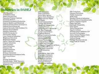 Industries in DAHEJ                                                     P&J Cretechem
                                        APPL Industries
 ABG Shipyard                           Aries Colorchem                 Panama Petrochem
 ActionPetrochem                        Arora Sales Agency              Pidilite Industries
 Adani Petronet Port                    Benzo Chem Industries           Rallis India
 Expanded Polymer Systems               Bharat Sanchar Nigam            Ramdev Chemical Industries
 Fermenta Biotech                       BOC India                       Roxul Rockwool Insulation India
 Firmenich Aromatics Production         Breeze Intermediates            Sabero Organics Gujarat
 Gujarat Alkalies and Chemicals         Cambay SEZ Hotels               Sajjan Specialty
 Gujarat Chemical Port Terminal Co.     Chemetall Lithium India         Sapthagiri Hospitality
 Gujarat Fluorochemicals                Chokshi Colours                 Sarju Impex
 Gujarat Narmada Vally Fertilizer Co.   CS Performance Chemiclas        Shiva Pharmachem
 Hemani Intermediates                   DIC Fine Chemicals              Sigachi Cellulos
 Hindalco Industries                    Euclid Constructions            Sterling Vinnyl Additives LLP
 Indofil Chemicals Co.                  Fermenta Biotech                Survival Technologies
 Insecticides (India)                   Fernas Construction India       Tatva Chintan Pharma Chem
 Luna Chemical Industries               Galaxy Surfactants              Tega Industries (SEZ)
 Meghmani Finechem                      Glenmark Generics               Torrent Energy
 Meghmani Organic                       Glomet Technologies             Torrent Pharmaceuticals
 Nahar Colours & Coating                Godrej & Boyce Mfg. Co.         Vijay Tanks & Vessels
 Organic Industries                     Gujarat State Petronet
 Pavit Ceramics                         Hindustan Polyamides & Fibres
 Payal Petrochem                        Hindusthan M-I Swaco
 Petronet LNG                           Indo Baijin Chemicals
 Pidilite Industries                    Indofil Industries
 Rallis India Ltd.                      ISGEC
 Reliance Industries                    Makhteshim Agan India
 Roxul Rockwool Insulation India        Meghmani Chemtech
 Siris Crop Science                     Meghmani Industries
 SRF                                    Meghmani Unichem
 Sterling Auxiliaries                   Neesa Infrastructure
 Styrlutin India / BASF Styrenics       Neobags Overseas
 Universal Chemical & Industries        ONGC Petro Additions
 Welspun Corp
 
