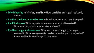 • M – Magnify, minimize, modify – How can it be enlarged, reduced,
altered
• P – Put the idea to another use – To what other used can it be put?
• E – Eliminate – What aspects or elements can be eliminated?
What can be understated or streamlined?
• R – Rearrange and reverse – What can be rearranged, perhaps
reversed? What components can be interchanged or adjusted?
A perspective to see things in new ways
 