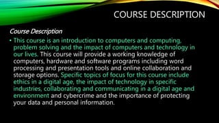 COURSE DESCRIPTION
Course Description
• This course is an introduction to computers and computing,
problem solving and the impact of computers and technology in
our lives. This course will provide a working knowledge of
computers, hardware and software programs including word
processing and presentation tools and online collaboration and
storage options. Specific topics of focus for this course include
ethics in a digital age, the impact of technology in specific
industries, collaborating and communicating in a digital age and
environment and cybercrime and the importance of protecting
your data and personal information.
 
