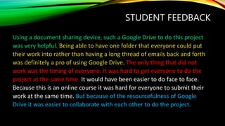 STUDENT FEEDBACK
Using a document sharing device, such a Google Drive to do this project
was very helpful. Being able to have one folder that everyone could put
their work into rather than having a long thread of emails back and forth
was definitely a pro of using Google Drive. The only thing that did not
work was the timing of everyone. It was hard to get everyone to do the
project at the same time. It would have been easier to do face to face.
Because this is an online course it was hard for everyone to submit their
work at the same time. But because of the resourcefulness of Google
Drive it was easier to collaborate with each other to do the project.
 