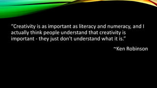 “Creativity is as important as literacy and numeracy, and I
actually think people understand that creativity is
important - they just don't understand what it is.”
~Ken Robinson
 