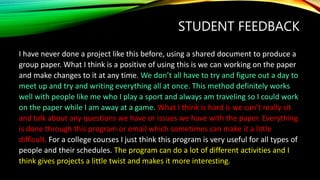 STUDENT FEEDBACK
I have never done a project like this before, using a shared document to produce a
group paper. What I think is a positive of using this is we can working on the paper
and make changes to it at any time. We don’t all have to try and figure out a day to
meet up and try and writing everything all at once. This method definitely works
well with people like me who I play a sport and always am traveling so I could work
on the paper while I am away at a game. What I think is hard is we can’t really sit
and talk about any questions we have or issues we have with the paper. Everything
is done through this program or email which sometimes can make it a little
difficult. For a college courses I just think this program is very useful for all types of
people and their schedules. The program can do a lot of different activities and I
think gives projects a little twist and makes it more interesting.
 