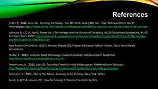 References
Grant, P. (2014, June 16). Teaching Creativity - Can We Do It? And If We Can, How? Retrieved from Clarity
Innovations: https://www.clarity-innovations.com/blog/pgrant/teaching-creativity-can-we-do-it-and-if-we-can-how
Johnson, D. (2014, April). Power Up! / Technology and the Illusion of Creativity. ASCD Educational Leadership, 84-85.
Retrieved from ASCD: http://www.ascd.org/publications/educational-leadership/apr14/vol71/num07/Technology-
and-the-Illusion-of-Creativity.aspx
New Media Consortium. (2015). Horizon Report 2015 Higher Education Edition. Austin, Texas: New Media
Consortium.
Preble, L. (2015). Teachers Must Encourage Student Creativity. Retrieved from TeachHub:
http://www.teachhub.com/teaching-creativity
Provenzano, N. (2015, July 15). Fostering Creativity With Makerspaces. Retrieved from Edutopia:
http://www.edutopia.org/blog/fostering-creativity-with-makerspaces-nicholas-provenzano
Robinson, K. (2001). Out of Our Minds: Learning to be Creative. New York: Wiley.
Satell, G. (2014, January 27). How Technology Enhances Creativity. Forbes.
 