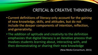 CRITICAL & CREATIVE THINKING
• Current definitions of literacy only account for the gaining
of new knowledge, skills, and attitudes, but do not
include the deeper components of intention, reflection,
and generativity.
• The addition of aptitude and creativity to the definition
emphasizes that digital literacy is an iterative process that
involves students learning about, interacting with, and
then demonstrating or sharing their new knowledge
(New Media Consortium, 2015)
 