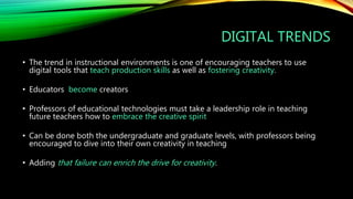 DIGITAL TRENDS
• The trend in instructional environments is one of encouraging teachers to use
digital tools that teach production skills as well as fostering creativity.
• Educators become creators
• Professors of educational technologies must take a leadership role in teaching
future teachers how to embrace the creative spirit
• Can be done both the undergraduate and graduate levels, with professors being
encouraged to dive into their own creativity in teaching
• Adding that failure can enrich the drive for creativity.
 