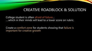 CREATIVE ROADBLOCK & SOLUTION
College student is often afraid of failure…
….which in their minds will lead to a lower score on rubric.
Create a comfort zone for students showing that failure is
important for creative growth
 