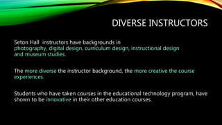 DIVERSE INSTRUCTORS
Seton Hall instructors have backgrounds in
photography, digital design, curriculum design, instructional design
and museum studies.
The more diverse the instructor background, the more creative the course
experiences.
Students who have taken courses in the educational technology program, have
shown to be innovative in their other education courses.
 