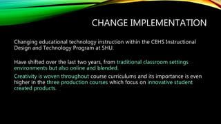 CHANGE IMPLEMENTATION
Changing educational technology instruction within the CEHS Instructional
Design and Technology Program at SHU.
Have shifted over the last two years, from traditional classroom settings
environments but also online and blended.
Creativity is woven throughout course curriculums and its importance is even
higher in the three production courses which focus on innovative student
created products.
 