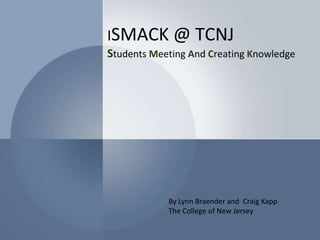 iSMACK @ TCNJStudents Meeting And Creating Knowledge By Lynn Braender and  Craig Kapp  The College of New Jersey 