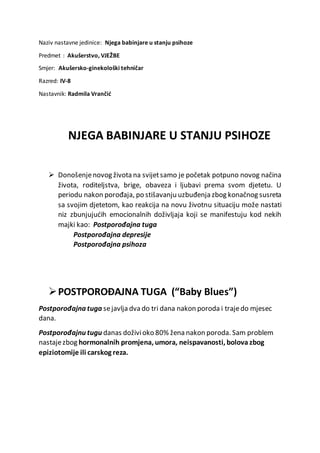 Naziv nastavne jedinice: Njega babinjare u stanju psihoze
Predmet : Akušerstvo, VJEŽBE
Smjer: Akušersko-ginekološki tehničar
Razred: IV-8
Nastavnik: Radmila Vrančić
NJEGA BABINJARE U STANJU PSIHOZE
 Donošenjenovog života na svijetsamo je početak potpuno novog načina
života, roditeljstva, brige, obaveza i ljubavi prema svom djetetu. U
periodu nakon porođaja, po stišavanju uzbuđenja zbog konačnog susreta
sa svojim djetetom, kao reakcija na novu životnu situaciju može nastati
niz zbunjujućih emocionalnih doživljaja koji se manifestuju kod nekih
majki kao: Postporođajna tuga
Postporođajna depresije
Postporođajna psihoza
POSTPOROĐAJNA TUGA (“Baby Blues”)
Postporođajna tuga sejavlja dva do tri dana nakon poroda i trajedo mjesec
dana.
Postporođajnu tugu danas doživioko 80% žena nakon poroda. Sam problem
nastajezbog hormonalnih promjena, umora, neispavanosti, bolova zbog
epiziotomije ili carskog reza.
 