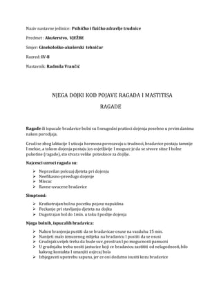 Naziv nastavne jedinice: Psihičko i fizičko zdravlje trudnice
Predmet : Akušerstvo, VJEŽBE
Smjer: Ginekološko-akušerski tehničar
Razred: IV-8
Nastavnik: Radmila Vrančić
NJEGA DOJKI KOD POJAVE RAGADA I MASTITISA
RAGADE
Ragade ili ispucale bradavice bolni su I neugodni pratioci dojenja posebno u prvim danima
nakon porodjaja.
Grudi se zbog laktacije I uticaja hormona povecavaju u trudnoci, bradavice postaju tamnije
I mekse, a tokom dojenja postaju jos osjetljivije I moguce je da se stvore sitne I bolne
pukotine (ragade), sto stvara velike poteskoce za dojilje.
Najcesci uzroci ragada su:
 Nepravilan polozaj djeteta pri dojenju
 Neefikasno-preedugo dojenje
 Mlecac
 Ravne-uvucene bradavice
Simptomi:
 Kratkotrajan bol na pocetku pojave napuklina
 Peckanje pri stavljanju djeteta na dojku
 Dugotrajan bol do 1min. u toku I poslije dojenja
Njega bolnih, ispucalih bradavica:
 Nakon hranjenja pustiti da se bradavicae osuse na vazduhu 15 min.
 Nanijeti malo izmuzenog mlijeka na bradavicu I pustiti da se osusi
 Grudnjak uvijek treba da bude suv, prostran I po mogucnosti pamucni
 U grudnjaku treba nositi jastucice koji ce bradavicu zastititi od nelagodnosti, bilo
kakvog kontakta I smanjiti osjecaj bola
 Izbjegavati upotrebu sapuna, jer ce oni dodatno isusiti kozu bradavice
 