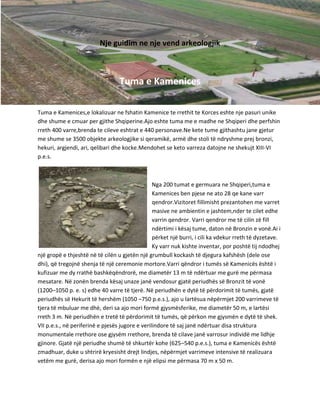 Nje guidim ne nje vend arkeologjik

Tuma e Kamenices
Tuma e Kamenices,e lokalizuar ne fshatin Kamenice te rrethit te Korces eshte nje pasuri unike
dhe shume e cmuar per gjithe Shqiperine.Ajo eshte tuma me e madhe ne Shqiperi dhe perfshin
rreth 400 varre,brenda te cileve eshtrat e 440 personave.Ne kete tume gjithashtu jane gjetur
me shume se 3500 objekte arkeologjike si qeramikë, armë dhe stoli të ndryshme prej bronzi,
hekuri, argjendi, ari, qelibari dhe kocke.Mendohet se keto varreza datojne ne shekujt XIII-VI
p.e.s.

Nga 200 tumat e germuara ne Shqiperi,tuma e
Kamenices ben pjese ne ato 28 qe kane varr
qendror.Vizitoret fillimisht prezantohen me varret
masive ne ambientin e jashtem,nder te cilet edhe
varrin qendror. Varri qendror me të cilin zë fill
ndërtimi i kësaj tume, daton në Bronzin e vonë.Ai i
përket një burri, i cili ka vdekur rreth të dyzetave.
Ky varr nuk kishte inventar, por poshtë tij ndodhej
një gropë e thjeshtë në të cilën u gjetën një grumbull kockash të djegura kafshësh (dele ose
dhi), që tregojnë shenja të një ceremonie mortore.Varri qëndror i tumës së Kamenicës është i
kufizuar me dy rrathë bashkëqëndrorë, me diametër 13 m të ndërtuar me gurë me përmasa
mesatare. Në zonën brenda kësaj unaze janë vendosur gjatë periudhës së Bronzit të vonë
(1200–1050 p. e. s) edhe 40 varre të tjerë. Në periudhën e dytë të përdorimit të tumës, gjatë
periudhës së Hekurit të hershëm (1050 –750 p.e.s.), ajo u lartësua nëpërmjet 200 varrimeve të
tjera të mbuluar me dhè, deri sa ajo mori formë gjysmësferike, me diametër 50 m, e lartësi
rreth 3 m. Në periudhën e tretë të përdorimit të tumës, që përkon me gjysmën e dytë të shek.
VII p.e.s., në periferinë e pjesës jugore e verilindore të saj janë ndërtuar disa struktura
monumentale rrethore ose gjysëm rrethore, brenda të cilave janë varrosur individë me lidhje
gjinore. Gjatë një periudhe shumë të shkurtër kohe (625–540 p.e.s.), tuma e Kamenicës është
zmadhuar, duke u shtrirë kryesisht drejt lindjes, nëpërmjet varrimeve intensive të realizuara
vetëm me gurë, derisa ajo mori formën e një elipsi me përmasa 70 m x 50 m.

 