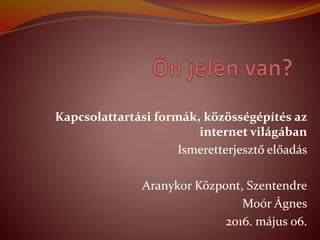 Kapcsolattartsi formk, k?z?ssgpts az
internet vilgban
Ismeretterjeszt? el?ads
Aranykor K?zpont, Szentendre
Mor ?gnes
2016. mjus 06.
 