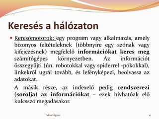 Keress a hlzaton
? Keres?motorok: egy program vagy alkalmazs, amely
bizonyos feltteleknek (t?bbnyire egy sznak vagy
kifejezsnek) megfelel? informcikat keres meg
szmtgpes k?rnyezetben. Az informcit
?sszegy?jti (n. robotokkal vagy spiderrel -pkokkal),
linkekr?l ugrl tovbb, s lefnykpezi, beolvassa az
adatokat.
A msik rsze, az indexel? pedig rendszerezi
(sorolja) az informcikat C ezek hvhatak el?
kulcssz megadsakor.
10Mor ?gnes
 